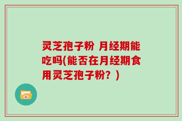 灵芝孢子粉 月经期能吃吗(能否在月经期食用灵芝孢子粉？)