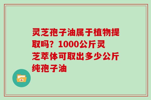 灵芝孢子油属于植物提取吗?1000公斤灵芝萃体可取出多少公斤纯孢子油
