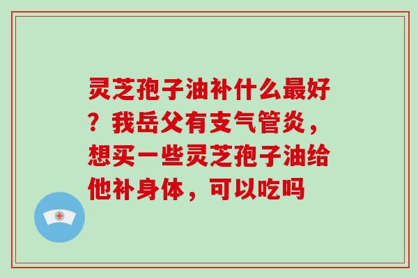 灵芝孢子油补什么最好？我岳父有支气管炎，想买一些灵芝孢子油给他补身体，可以吃吗