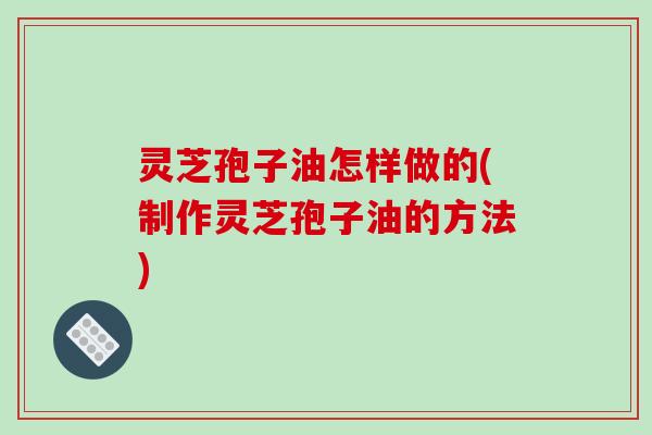 灵芝孢子油怎样做的(制作灵芝孢子油的方法)