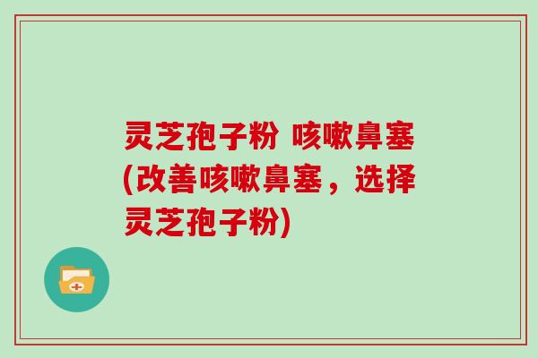 灵芝孢子粉 咳嗽鼻塞(改善咳嗽鼻塞，选择灵芝孢子粉)