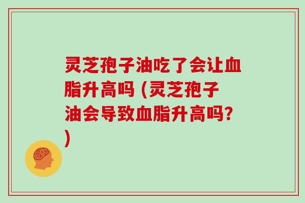 灵芝孢子油吃了会让血脂升高吗 (灵芝孢子油会导致血脂升高吗？)