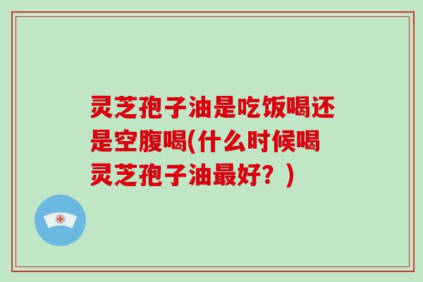 灵芝孢子油是吃饭喝还是空腹喝(什么时候喝灵芝孢子油最好？)