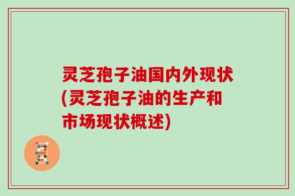 灵芝孢子油国内外现状(灵芝孢子油的生产和市场现状概述)