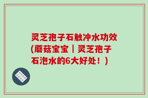 灵芝孢子石触冲水功效(蘑菇宝宝|灵芝孢子石泡水的6大好处!)
