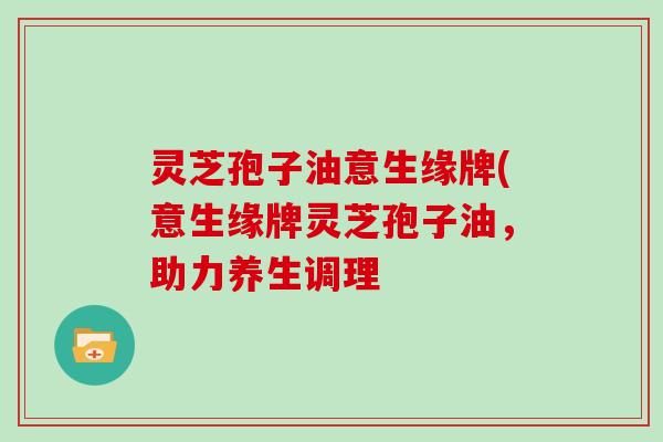 灵芝孢子油意生缘牌(意生缘牌灵芝孢子油,助力养生调理
