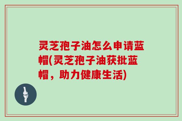 灵芝孢子油怎么申请蓝帽(灵芝孢子油获批蓝帽,助力健康生活)