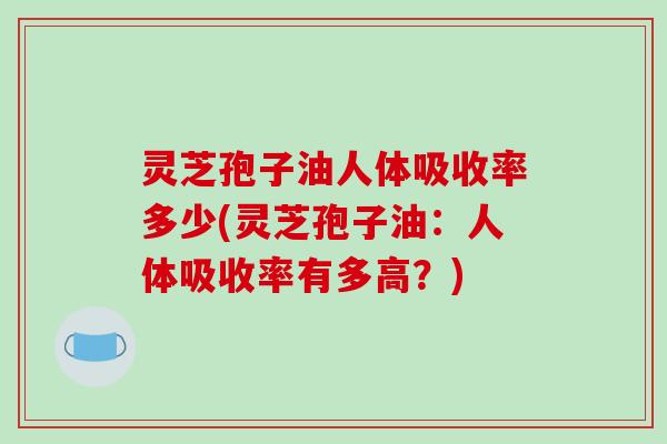 灵芝孢子油人体吸收率多少(灵芝孢子油：人体吸收率有多高？)