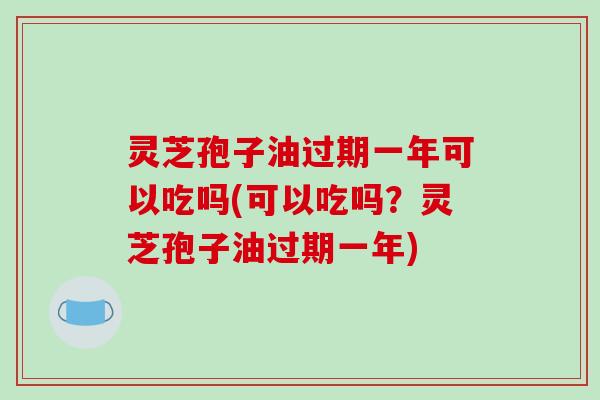 灵芝孢子油过期一年可以吃吗(可以吃吗？灵芝孢子油过期一年)