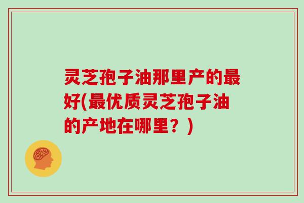 灵芝孢子油那里产的最好(最优质灵芝孢子油的产地在哪里?)