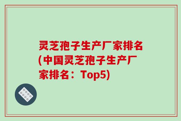 灵芝孢子生产厂家排名(中国灵芝孢子生产厂家排名：Top5)
