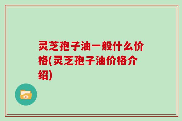 灵芝孢子油一般什么价格(灵芝孢子油价格介绍)
