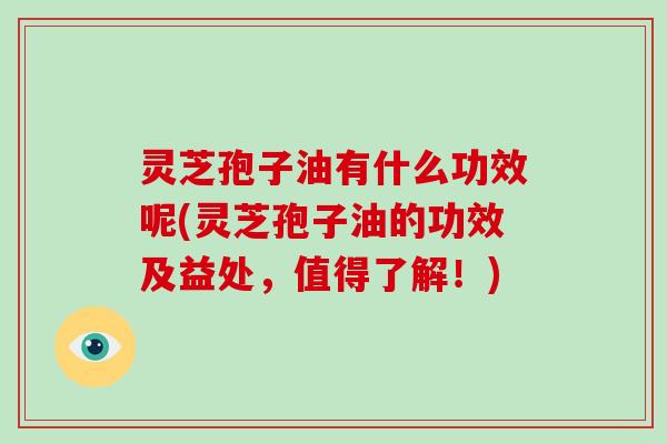 灵芝孢子油有什么功效呢(灵芝孢子油的功效及益处，值得了解！)