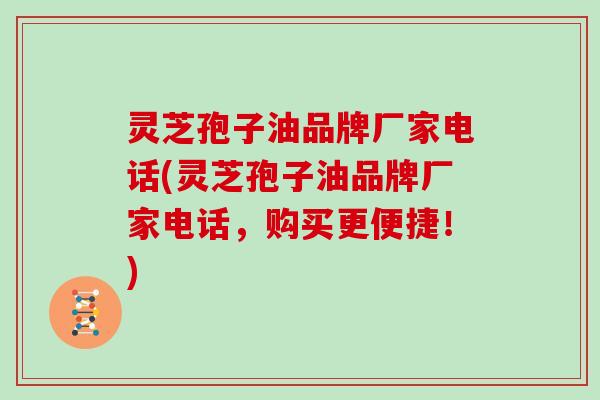 灵芝孢子油品牌厂家电话(灵芝孢子油品牌厂家电话,购买更便捷!)