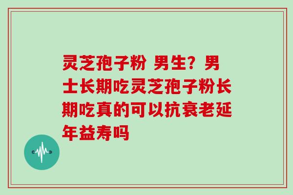 灵芝孢子粉 男生？男士长期吃灵芝孢子粉长期吃真的可以抗衰老延年益寿吗