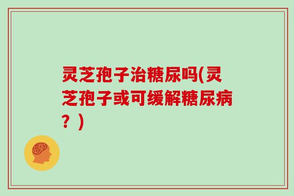 灵芝孢子治糖尿吗(灵芝孢子或可缓解糖尿病？)
