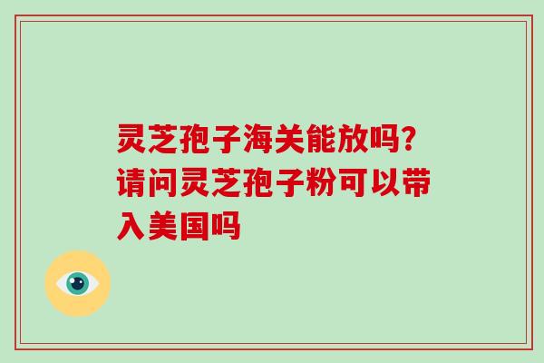 灵芝孢子海关能放吗?请问灵芝孢子粉可以带入美国吗