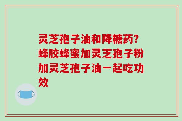 灵芝孢子油和降糖药?蜂胶蜂蜜加灵芝孢子粉加灵芝孢子油一起吃功效