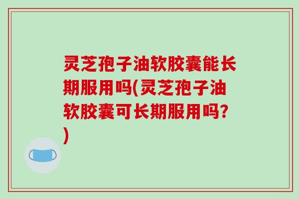 灵芝孢子油软胶囊能长期服用吗(灵芝孢子油软胶囊可长期服用吗？)