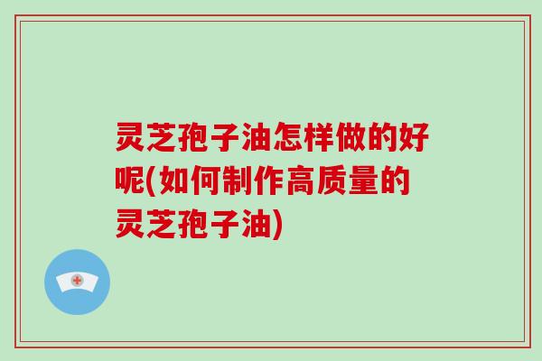 灵芝孢子油怎样做的好呢(如何制作高质量的灵芝孢子油)