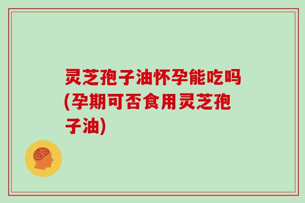 灵芝孢子油怀孕能吃吗(孕期可否食用灵芝孢子油)