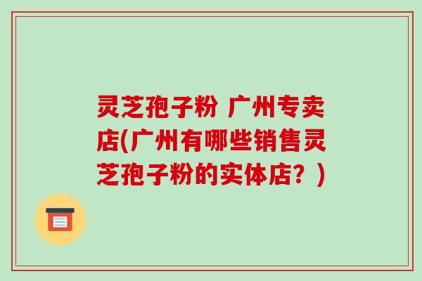 灵芝孢子粉 广州专卖店(广州有哪些销售灵芝孢子粉的实体店？)