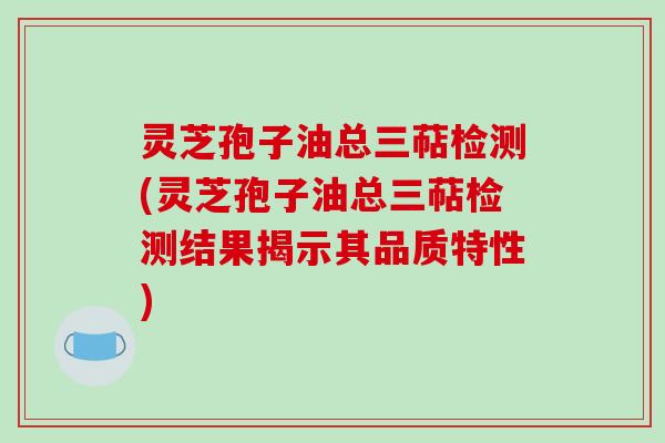 灵芝孢子油总三萜检测(灵芝孢子油总三萜检测结果揭示其品质特性)