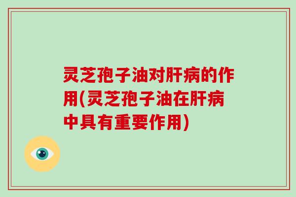 灵芝孢子油对肝病的作用(灵芝孢子油在肝病中具有重要作用)