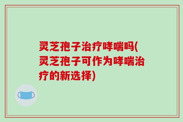 灵芝孢子治疗哮喘吗(灵芝孢子可作为哮喘治疗的新选择)
