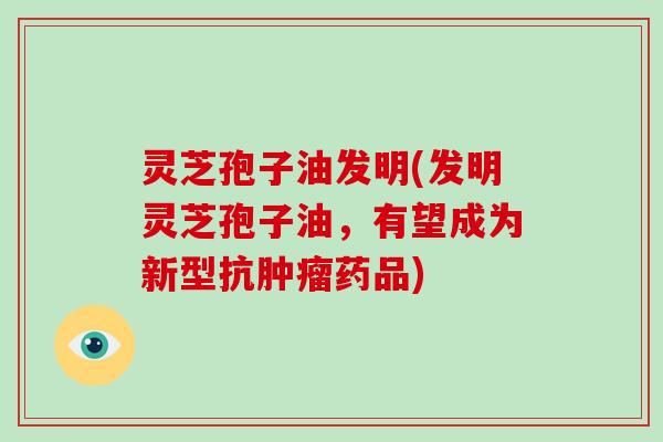 灵芝孢子油发明(发明灵芝孢子油,有望成为新型抗肿瘤药品)