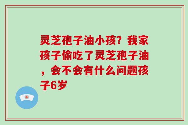 灵芝孢子油小孩?我家孩子偷吃了灵芝孢子油,会不会有什么问题孩子6岁