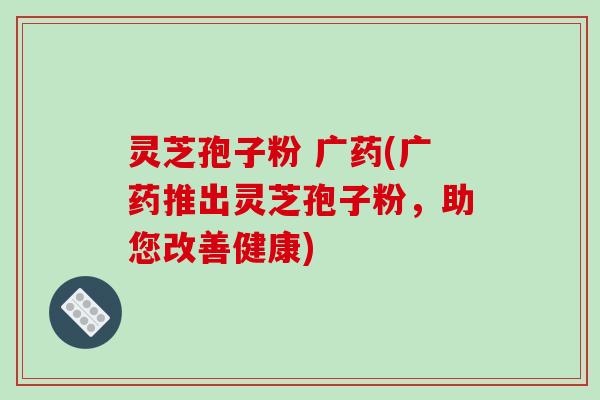 灵芝孢子粉 广药(广药推出灵芝孢子粉，助您改善健康)
