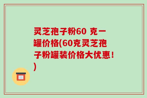 灵芝孢子粉60 克一罐价格(60克灵芝孢子粉罐装价格大优惠！)