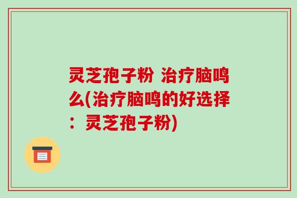 灵芝孢子粉 治疗脑鸣么(治疗脑鸣的好选择:灵芝孢子粉)