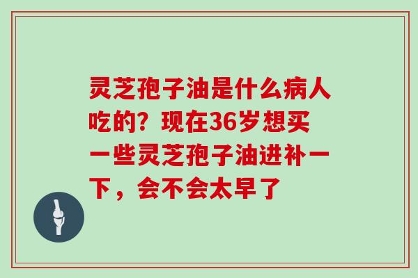 灵芝孢子油是什么病人吃的?现在36岁想买一些灵芝孢子油进补一下,会不会太早了