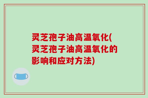 灵芝孢子油高温氧化(灵芝孢子油高温氧化的影响和应对方法)