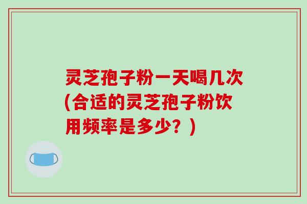 灵芝孢子粉一天喝几次(合适的灵芝孢子粉饮用频率是多少？)
