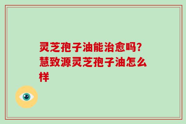 灵芝孢子油能治愈吗？慧致源灵芝孢子油怎么样