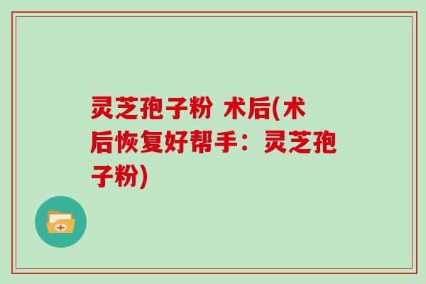 灵芝孢子粉 术后(术后恢复好帮手：灵芝孢子粉)