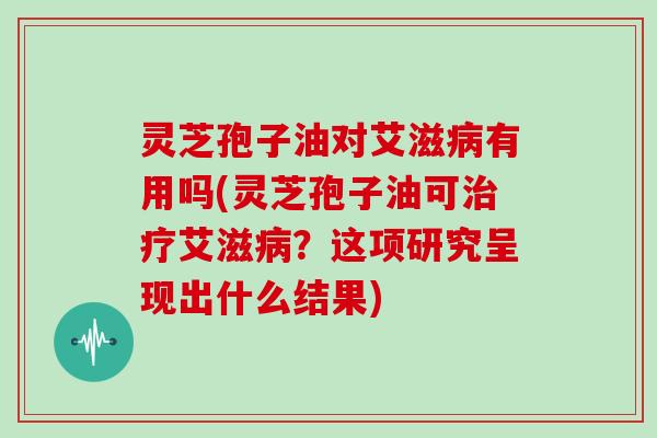 灵芝孢子油对艾滋病有用吗(灵芝孢子油可治疗艾滋病?这项研究呈现出什么结果)