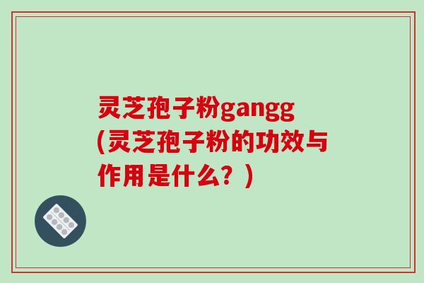 灵芝孢子粉gangg(灵芝孢子粉的功效与作用是什么?)