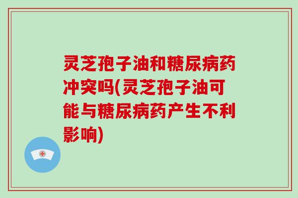 灵芝孢子油和糖尿病药冲突吗(灵芝孢子油可能与糖尿病药产生不利影响)