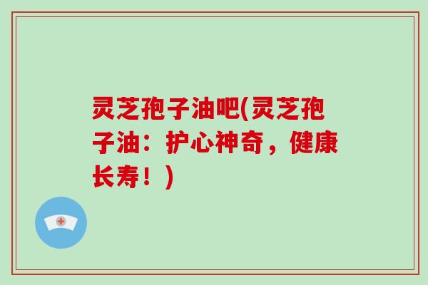 灵芝孢子油吧(灵芝孢子油：护心神奇，健康长寿！)