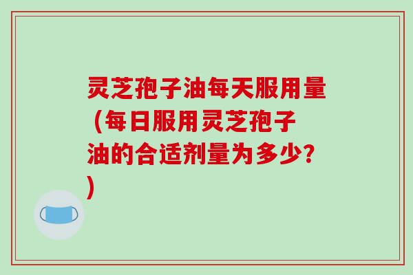 灵芝孢子油每天服用量 (每日服用灵芝孢子油的合适剂量为多少？)