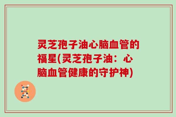灵芝孢子油心脑血管的福星(灵芝孢子油:心脑血管健康的守护神)