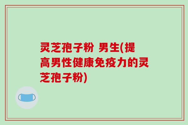 灵芝孢子粉 男生(提高男性健康免疫力的灵芝孢子粉)