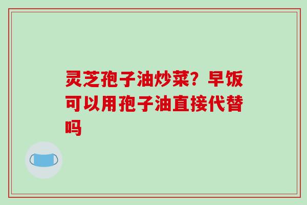 灵芝孢子油炒菜？早饭可以用孢子油直接代替吗