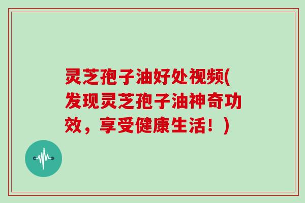 灵芝孢子油好处视频(发现灵芝孢子油神奇功效,享受健康生活!)