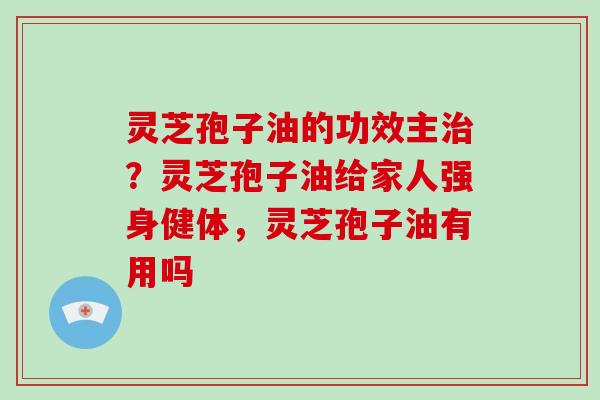 灵芝孢子油的功效主治?灵芝孢子油给家人强身健体,灵芝孢子油有用吗