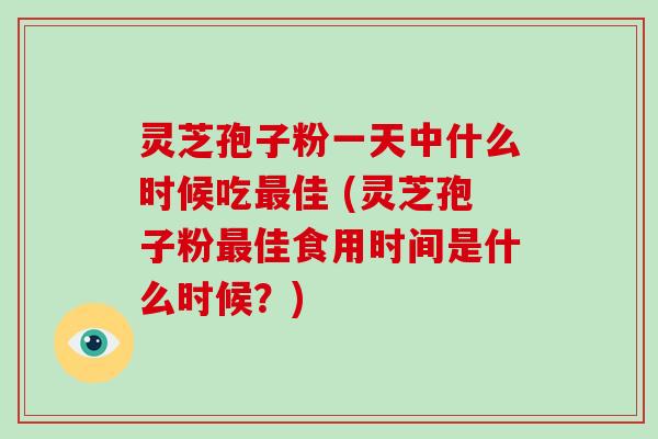 灵芝孢子粉一天中什么时候吃最佳 (灵芝孢子粉最佳食用时间是什么时候?)